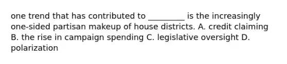 one trend that has contributed to _________ is the increasingly one-sided partisan makeup of house districts. A. credit claiming B. the rise in campaign spending C. legislative oversight D. polarization