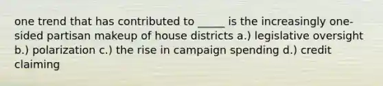 one trend that has contributed to _____ is the increasingly one-sided partisan makeup of house districts a.) legislative oversight b.) polarization c.) the rise in campaign spending d.) credit claiming