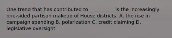One trend that has contributed to __________ is the increasingly one-sided partisan makeup of House districts. A. the rise in campaign spending B. polarization C. credit claiming D. legislative oversight