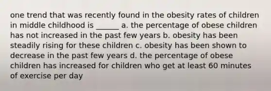 one trend that was recently found in the obesity rates of children in middle childhood is ______ a. the percentage of obese children has not increased in the past few years b. obesity has been steadily rising for these children c. obesity has been shown to decrease in the past few years d. the percentage of obese children has increased for children who get at least 60 minutes of exercise per day