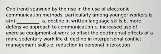 One trend spawned by the rise in the use of electronic communication​ methods, particularly among younger workers is​ a(n) __________. a. decline in written language skills b. more defensive approach to communication c. increased use of exercise equipment at work to offset the detrimental effects of a more sedentary work life d. decline in interpersonal conflict management skills e. reduction in personal interaction