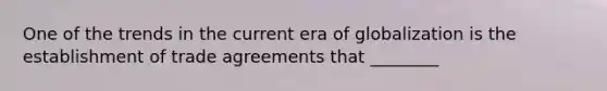 One of the trends in the current era of globalization is the establishment of trade agreements that ________