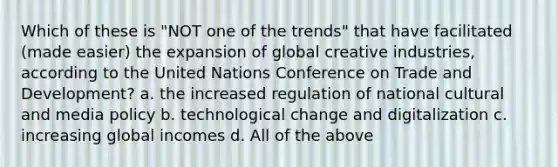 Which of these is "NOT one of the trends" that have facilitated (made easier) the expansion of global creative industries, according to the United Nations Conference on Trade and Development? a. the increased regulation of national cultural and media policy b. technological change and digitalization c. increasing global incomes d. All of the above