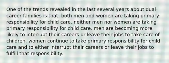 One of the trends revealed in the last several years about dual-career families is that: both men and women are taking primary responsibility for child care. neither men nor women are taking primary responsibility for child care. men are becoming more likely to interrupt their careers or leave their jobs to take care of children. women continue to take primary responsibility for child care and to either interrupt their careers or leave their jobs to fulfill that responsibility.