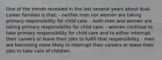 One of the trends revealed in the last several years about dual-career families is that: - neither men nor women are taking primary responsibility for child care. - both men and women are taking primary responsibility for child care. - women continue to take primary responsibility for child care and to either interrupt their careers or leave their jobs to fulfill that responsibility. - men are becoming more likely to interrupt their careers or leave their jobs to take care of children.