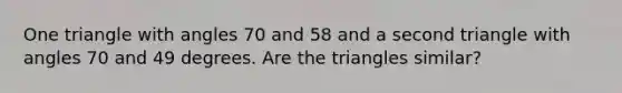 One triangle with angles 70 and 58 and a second triangle with angles 70 and 49 degrees. Are the triangles similar?