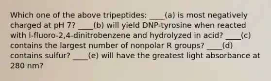 Which one of the above tripeptides: ____(a) is most negatively charged at pH 7? ____(b) will yield DNP-tyrosine when reacted with l-fluoro-2,4-dinitrobenzene and hydrolyzed in acid? ____(c) contains the largest number of nonpolar R groups? ____(d) contains sulfur? ____(e) will have the greatest light absorbance at 280 nm?