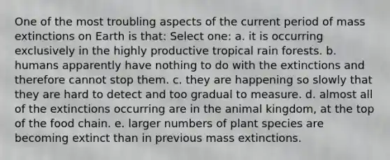 One of the most troubling aspects of the current period of mass extinctions on Earth is that: Select one: a. it is occurring exclusively in the highly productive tropical rain forests. b. humans apparently have nothing to do with the extinctions and therefore cannot stop them. c. they are happening so slowly that they are hard to detect and too gradual to measure. d. almost all of the extinctions occurring are in the animal kingdom, at the top of the food chain. e. larger numbers of plant species are becoming extinct than in previous mass extinctions.