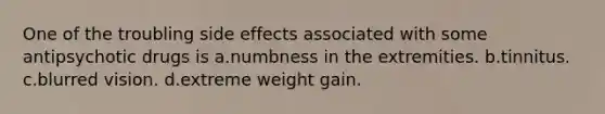 One of the troubling side effects associated with some antipsychotic drugs is a.numbness in the extremities. b.tinnitus. c.blurred vision. d.extreme weight gain.