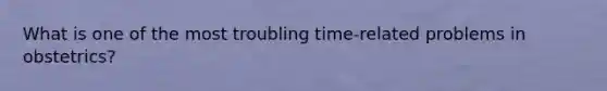 What is one of the most troubling time-related problems in obstetrics?