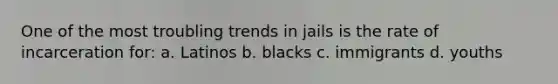 One of the most troubling trends in jails is the rate of incarceration for: a. Latinos b. blacks c. immigrants d. youths