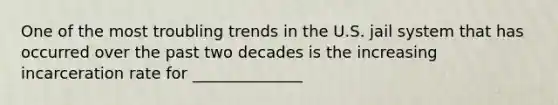 One of the most troubling trends in the U.S. jail system that has occurred over the past two decades is the increasing incarceration rate for ______________