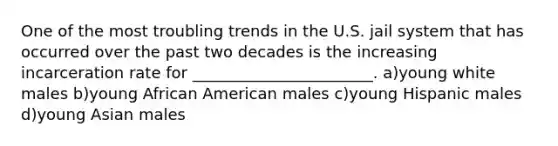 One of the most troubling trends in the U.S. jail system that has occurred over the past two decades is the increasing incarceration rate for _______________________. a)young white males b)young African American males c)young Hispanic males d)young Asian males