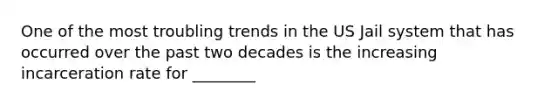 One of the most troubling trends in the US Jail system that has occurred over the past two decades is the increasing incarceration rate for ________