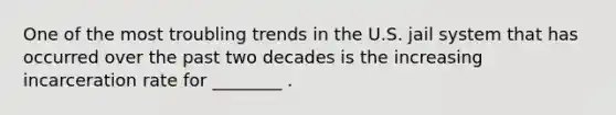 One of the most troubling trends in the U.S. jail system that has occurred over the past two decades is the increasing incarceration rate for ________ .