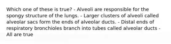 Which one of these is true? - Alveoli are responsible for the spongy structure of the lungs. - Larger clusters of alveoli called alveolar sacs form the ends of alveolar ducts. - Distal ends of respiratory bronchioles branch into tubes called alveolar ducts - All are true