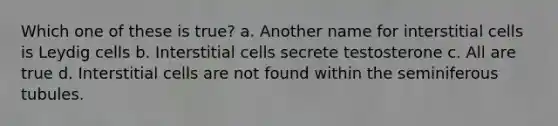 Which one of these is true? a. Another name for interstitial cells is Leydig cells b. Interstitial cells secrete testosterone c. All are true d. Interstitial cells are not found within the seminiferous tubules.