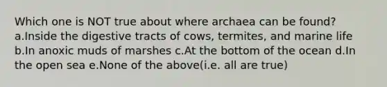 Which one is NOT true about where archaea can be found? a.Inside the digestive tracts of cows, termites, and marine life b.In anoxic muds of marshes c.At the bottom of the ocean d.In the open sea e.None of the above(i.e. all are true)