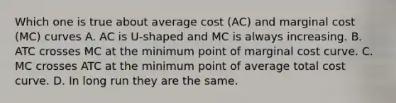 Which one is true about average cost (AC) and marginal cost (MC) curves A. AC is U-shaped and MC is always increasing. B. ATC crosses MC at the minimum point of marginal cost curve. C. MC crosses ATC at the minimum point of average total cost curve. D. In long run they are the same.