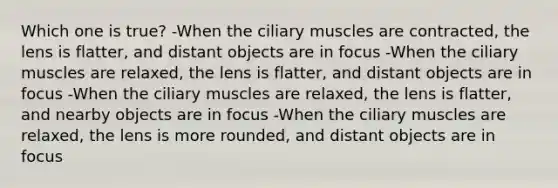 Which one is true? -When the ciliary muscles are contracted, the lens is flatter, and distant objects are in focus -When the ciliary muscles are relaxed, the lens is flatter, and distant objects are in focus -When the ciliary muscles are relaxed, the lens is flatter, and nearby objects are in focus -When the ciliary muscles are relaxed, the lens is more rounded, and distant objects are in focus