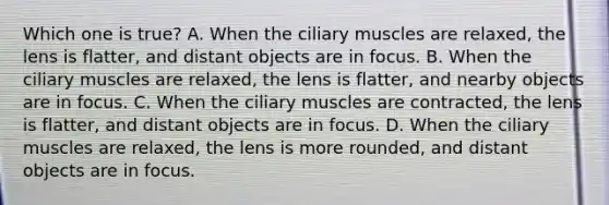 Which one is true? A. When the ciliary muscles are relaxed, the lens is flatter, and distant objects are in focus. B. When the ciliary muscles are relaxed, the lens is flatter, and nearby objects are in focus. C. When the ciliary muscles are contracted, the lens is flatter, and distant objects are in focus. D. When the ciliary muscles are relaxed, the lens is more rounded, and distant objects are in focus.