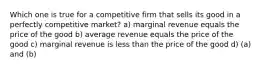 Which one is true for a competitive firm that sells its good in a perfectly competitive market? a) marginal revenue equals the price of the good b) average revenue equals the price of the good c) marginal revenue is less than the price of the good d) (a) and (b)