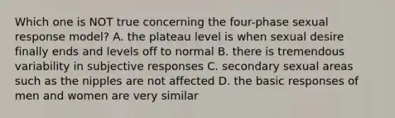 Which one is NOT true concerning the four-phase sexual response model? A. the plateau level is when sexual desire finally ends and levels off to normal B. there is tremendous variability in subjective responses C. secondary sexual areas such as the nipples are not affected D. the basic responses of men and women are very similar