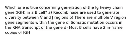 Which one is true concerning generation of the Ig heavy chain gene (IGH) in a B cell? a) Recombinase are used to generate diversity between V and J regions b) There are multiple V region gene segments within the gene c) Somatic mutation occurs in the RNA transcript of the gene d) Most B cells have 2 in-frame copies of IGH