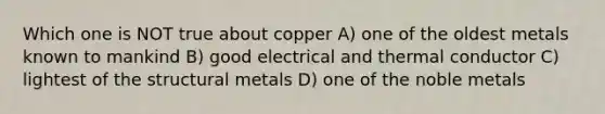 Which one is NOT true about copper A) one of the oldest metals known to mankind B) good electrical and thermal conductor C) lightest of the structural metals D) one of the noble metals