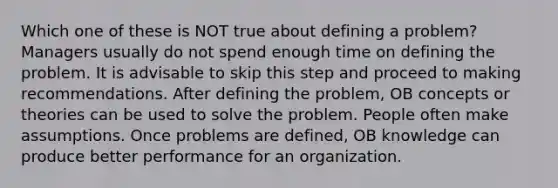 Which one of these is NOT true about defining a problem? Managers usually do not spend enough time on defining the problem. It is advisable to skip this step and proceed to making recommendations. After defining the problem, OB concepts or theories can be used to solve the problem. People often make assumptions. Once problems are defined, OB knowledge can produce better performance for an organization.