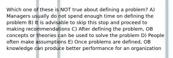 Which one of these is NOT true about defining a problem? A) Managers usually do not spend enough time on defining the problem B) It is advisable to skip this stop and proceed to making recommendations C) After defining the problem, OB concepts or theories can be used to solve the problem D) People often make assumptions E) Once problems are defined, OB knowledge can produce better performance for an organization