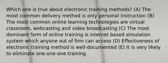 Which one is true about electronic training methods? (A) The most common delivery method is only personal instruction (B) The most common online learning technologies are virtual classroom, webcasting and video broadcasting (C) The most dominant form of online training is internet based simulation system which anyone out of firm can access (D) Effectiveness of electronic training method is well-documented (E) It is very likely to eliminate one-one-one training