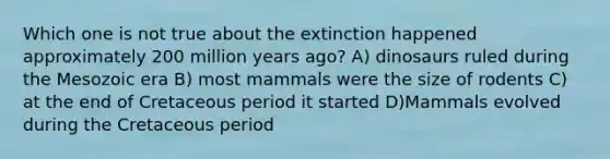 Which one is not true about the extinction happened approximately 200 million years ago? A) dinosaurs ruled during the Mesozoic era B) most mammals were the size of rodents C) at the end of Cretaceous period it started D)Mammals evolved during the Cretaceous period