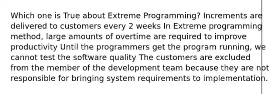 Which one is True about Extreme Programming? Increments are delivered to customers every 2 weeks In Extreme programming method, large amounts of overtime are required to improve productivity Until the programmers get the program running, we cannot test the software quality The customers are excluded from the member of the development team because they are not responsible for bringing system requirements to implementation.