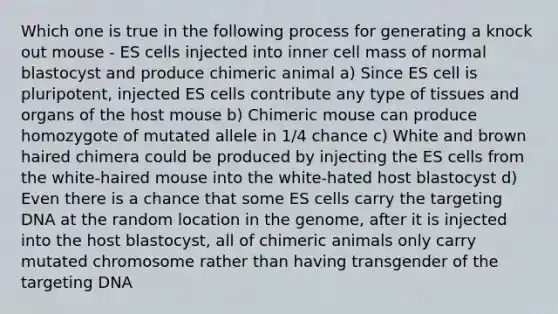 Which one is true in the following process for generating a knock out mouse - ES cells injected into inner cell mass of normal blastocyst and produce chimeric animal a) Since ES cell is pluripotent, injected ES cells contribute any type of tissues and organs of the host mouse b) Chimeric mouse can produce homozygote of mutated allele in 1/4 chance c) White and brown haired chimera could be produced by injecting the ES cells from the white-haired mouse into the white-hated host blastocyst d) Even there is a chance that some ES cells carry the targeting DNA at the random location in the genome, after it is injected into the host blastocyst, all of chimeric animals only carry mutated chromosome rather than having transgender of the targeting DNA