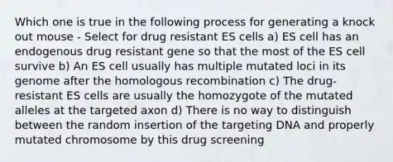 Which one is true in the following process for generating a knock out mouse - Select for drug resistant ES cells a) ES cell has an endogenous drug resistant gene so that the most of the ES cell survive b) An ES cell usually has multiple mutated loci in its genome after the homologous recombination c) The drug-resistant ES cells are usually the homozygote of the mutated alleles at the targeted axon d) There is no way to distinguish between the random insertion of the targeting DNA and properly mutated chromosome by this drug screening