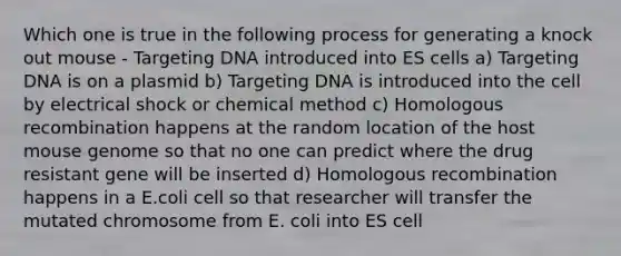 Which one is true in the following process for generating a knock out mouse - Targeting DNA introduced into ES cells a) Targeting DNA is on a plasmid b) Targeting DNA is introduced into the cell by electrical shock or chemical method c) Homologous recombination happens at the random location of the host mouse genome so that no one can predict where the drug resistant gene will be inserted d) Homologous recombination happens in a E.coli cell so that researcher will transfer the mutated chromosome from E. coli into ES cell