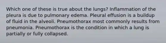 Which one of these is true about the lungs? Inflammation of the pleura is due to pulmonary edema. Pleural effusion is a buildup of fluid in the alveoli. Pneumothorax most commonly results from pneumonia. Pneumothorax is the condition in which a lung is partially or fully collapsed.