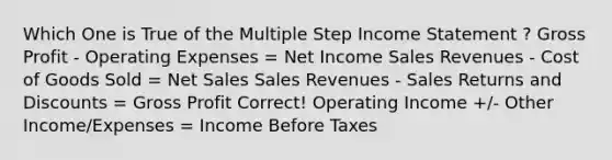 Which One is True of the Multiple Step Income Statement ? Gross Profit - Operating Expenses = Net Income Sales Revenues - Cost of Goods Sold = Net Sales Sales Revenues - Sales Returns and Discounts = Gross Profit Correct! Operating Income +/- Other Income/Expenses = Income Before Taxes