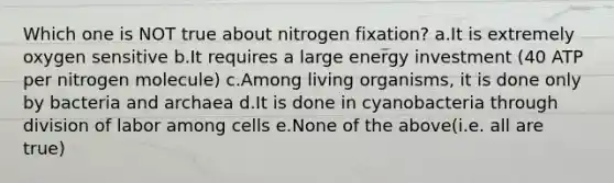 Which one is NOT true about nitrogen fixation? a.It is extremely oxygen sensitive b.It requires a large energy investment (40 ATP per nitrogen molecule) c.Among living organisms, it is done only by bacteria and archaea d.It is done in cyanobacteria through division of labor among cells e.None of the above(i.e. all are true)