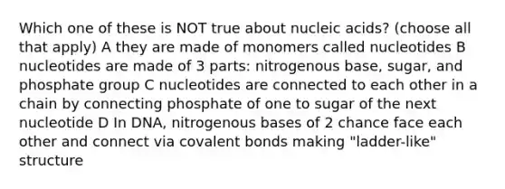 Which one of these is NOT true about nucleic acids? (choose all that apply) A they are made of monomers called nucleotides B nucleotides are made of 3 parts: nitrogenous base, sugar, and phosphate group C nucleotides are connected to each other in a chain by connecting phosphate of one to sugar of the next nucleotide D In DNA, nitrogenous bases of 2 chance face each other and connect via covalent bonds making "ladder-like" structure