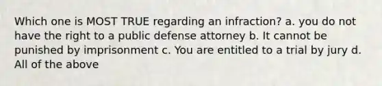 Which one is MOST TRUE regarding an infraction? a. you do not have the right to a public defense attorney b. It cannot be punished by imprisonment c. You are entitled to a trial by jury d. All of the above