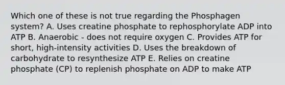 Which one of these is not true regarding the Phosphagen system? A. Uses creatine phosphate to rephosphorylate ADP into ATP B. Anaerobic - does not require oxygen C. Provides ATP for short, high-intensity activities D. Uses the breakdown of carbohydrate to resynthesize ATP E. Relies on creatine phosphate (CP) to replenish phosphate on ADP to make ATP