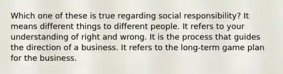 Which one of these is true regarding social responsibility? It means different things to different people. It refers to your understanding of right and wrong. It is the process that guides the direction of a business. It refers to the long-term game plan for the business.