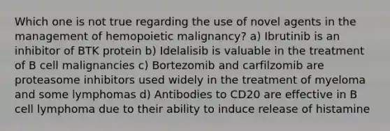 Which one is not true regarding the use of novel agents in the management of hemopoietic malignancy? a) Ibrutinib is an inhibitor of BTK protein b) Idelalisib is valuable in the treatment of B cell malignancies c) Bortezomib and carfilzomib are proteasome inhibitors used widely in the treatment of myeloma and some lymphomas d) Antibodies to CD20 are effective in B cell lymphoma due to their ability to induce release of histamine