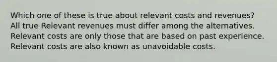 Which one of these is true about relevant costs and revenues? All true Relevant revenues must differ among the alternatives. Relevant costs are only those that are based on past experience. Relevant costs are also known as unavoidable costs.