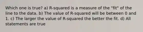 Which one is true? a) R-squared is a measure of the "fit" of the line to the data. b) The value of R-squared will be between 0 and 1. c) The larger the value of R-squared the better the fit. d) All statements are true