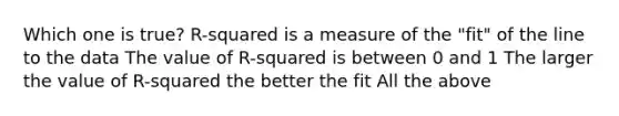 Which one is true? R-squared is a measure of the "fit" of the line to the data The value of R-squared is between 0 and 1 The larger the value of R-squared the better the fit All the above