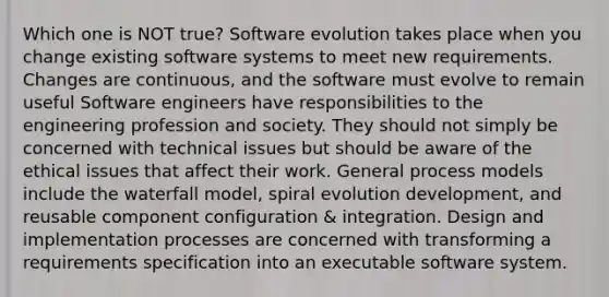 Which one is NOT true? Software evolution takes place when you change existing software systems to meet new requirements. Changes are continuous, and the software must evolve to remain useful Software engineers have responsibilities to the engineering profession and society. They should not simply be concerned with technical issues but should be aware of the ethical issues that affect their work. General process models include the waterfall model, spiral evolution development, and reusable component configuration & integration. Design and implementation processes are concerned with transforming a requirements specification into an executable software system.