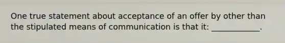 One true statement about acceptance of an offer by other than the stipulated means of communication is that it: ____________.